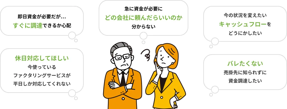 即日資金が必要だが…すぐに調達できるか心配 急に資金が必要にどの会社に頼んだらいいのか分からない 今の状況を変えたいキャッシュフローをどうにかしたい 休日対応してほしい今使っているファクタリングサービスが平日しか対応してくれない バレたくない売掛先に知られずに資金調達したい